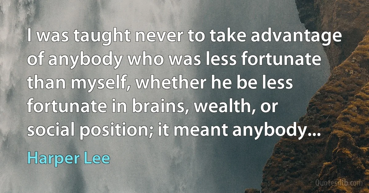 I was taught never to take advantage of anybody who was less fortunate than myself, whether he be less fortunate in brains, wealth, or social position; it meant anybody... (Harper Lee)