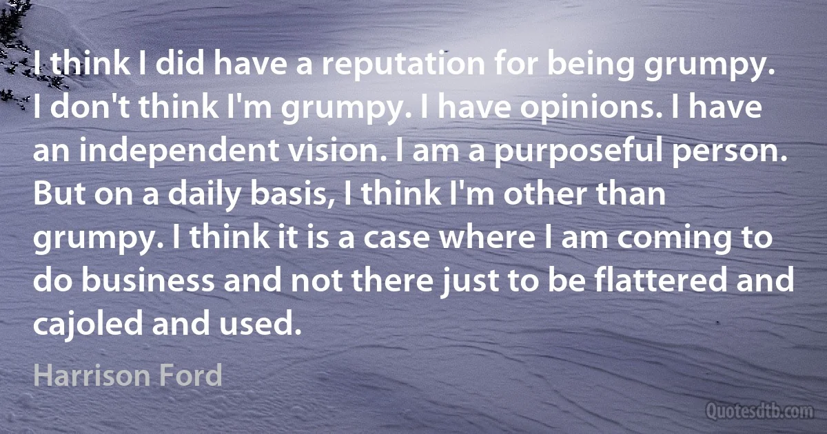 I think I did have a reputation for being grumpy. I don't think I'm grumpy. I have opinions. I have an independent vision. I am a purposeful person. But on a daily basis, I think I'm other than grumpy. I think it is a case where I am coming to do business and not there just to be flattered and cajoled and used. (Harrison Ford)