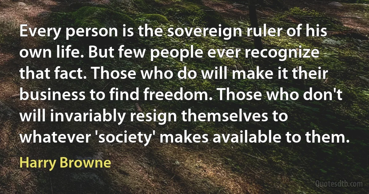 Every person is the sovereign ruler of his own life. But few people ever recognize that fact. Those who do will make it their business to find freedom. Those who don't will invariably resign themselves to whatever 'society' makes available to them. (Harry Browne)