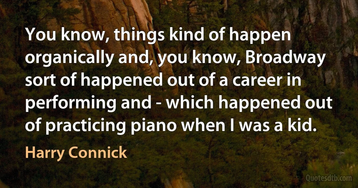 You know, things kind of happen organically and, you know, Broadway sort of happened out of a career in performing and - which happened out of practicing piano when I was a kid. (Harry Connick)