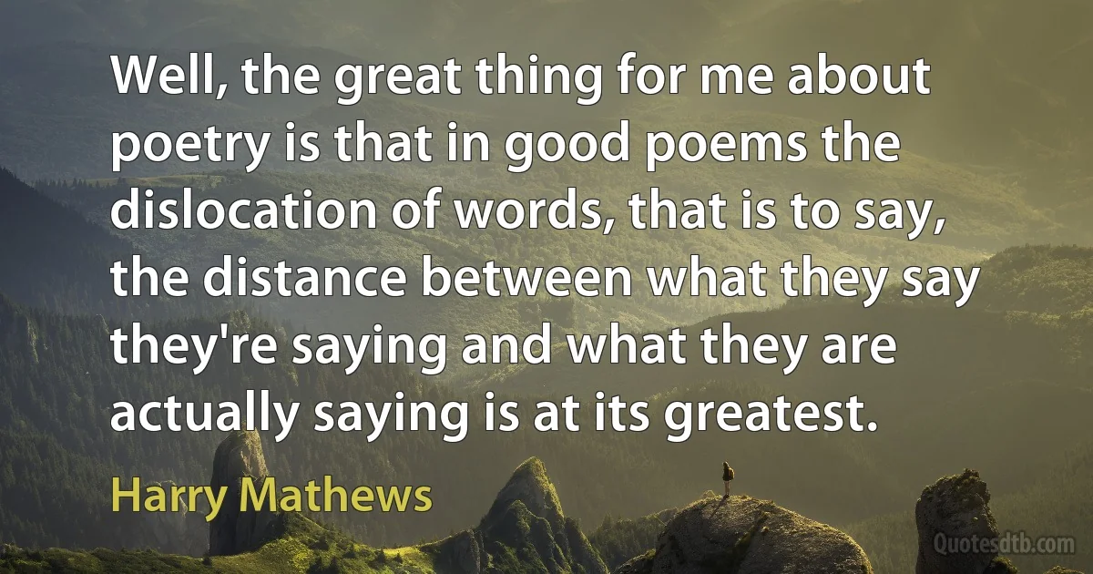 Well, the great thing for me about poetry is that in good poems the dislocation of words, that is to say, the distance between what they say they're saying and what they are actually saying is at its greatest. (Harry Mathews)