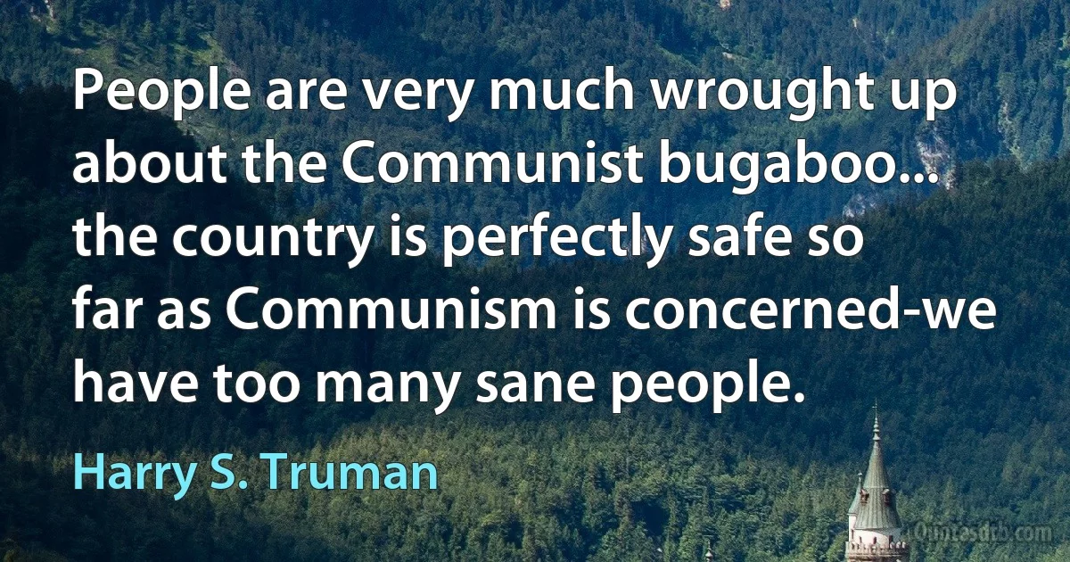 People are very much wrought up about the Communist bugaboo... the country is perfectly safe so far as Communism is concerned-we have too many sane people. (Harry S. Truman)