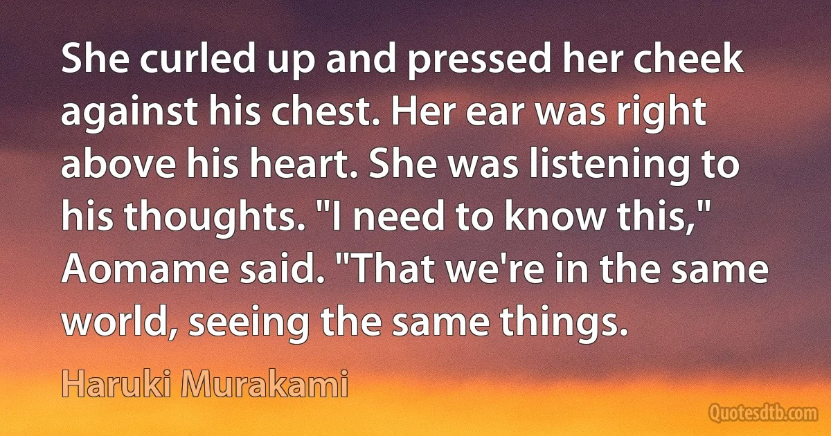 She curled up and pressed her cheek against his chest. Her ear was right above his heart. She was listening to his thoughts. "I need to know this," Aomame said. "That we're in the same world, seeing the same things. (Haruki Murakami)