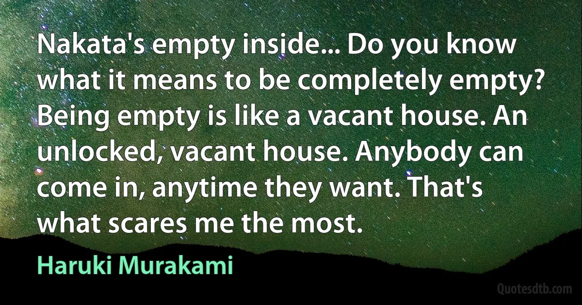 Nakata's empty inside... Do you know what it means to be completely empty? Being empty is like a vacant house. An unlocked, vacant house. Anybody can come in, anytime they want. That's what scares me the most. (Haruki Murakami)