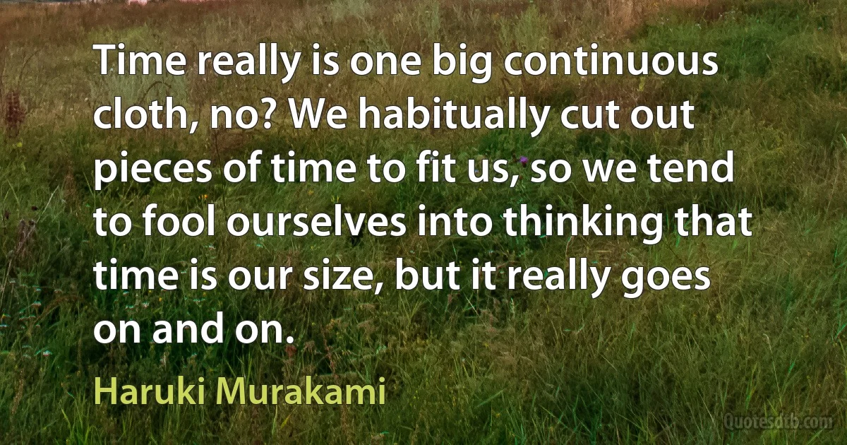 Time really is one big continuous cloth, no? We habitually cut out pieces of time to fit us, so we tend to fool ourselves into thinking that time is our size, but it really goes on and on. (Haruki Murakami)