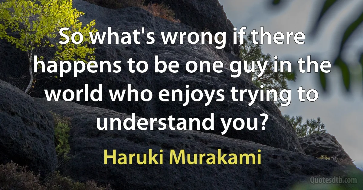 So what's wrong if there happens to be one guy in the world who enjoys trying to understand you? (Haruki Murakami)