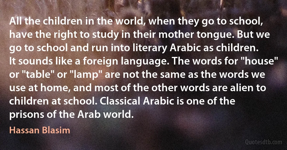 All the children in the world, when they go to school, have the right to study in their mother tongue. But we go to school and run into literary Arabic as children. It sounds like a foreign language. The words for "house" or "table" or "lamp" are not the same as the words we use at home, and most of the other words are alien to children at school. Classical Arabic is one of the prisons of the Arab world. (Hassan Blasim)