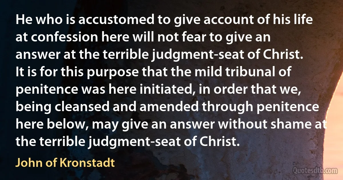 He who is accustomed to give account of his life at confession here will not fear to give an answer at the terrible judgment-seat of Christ. It is for this purpose that the mild tribunal of penitence was here initiated, in order that we, being cleansed and amended through penitence here below, may give an answer without shame at the terrible judgment-seat of Christ. (John of Kronstadt)