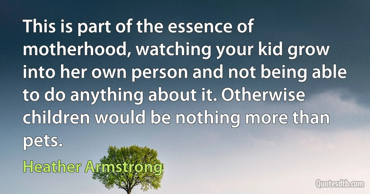 This is part of the essence of motherhood, watching your kid grow into her own person and not being able to do anything about it. Otherwise children would be nothing more than pets. (Heather Armstrong)