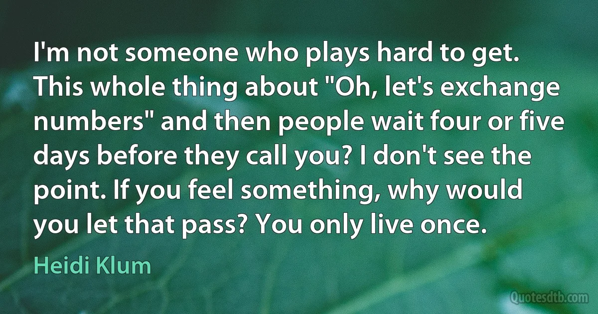 I'm not someone who plays hard to get. This whole thing about "Oh, let's exchange numbers" and then people wait four or five days before they call you? I don't see the point. If you feel something, why would you let that pass? You only live once. (Heidi Klum)