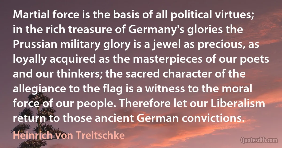 Martial force is the basis of all political virtues; in the rich treasure of Germany's glories the Prussian military glory is a jewel as precious, as loyally acquired as the masterpieces of our poets and our thinkers; the sacred character of the allegiance to the flag is a witness to the moral force of our people. Therefore let our Liberalism return to those ancient German convictions. (Heinrich von Treitschke)