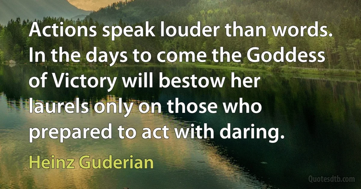 Actions speak louder than words. In the days to come the Goddess of Victory will bestow her laurels only on those who prepared to act with daring. (Heinz Guderian)