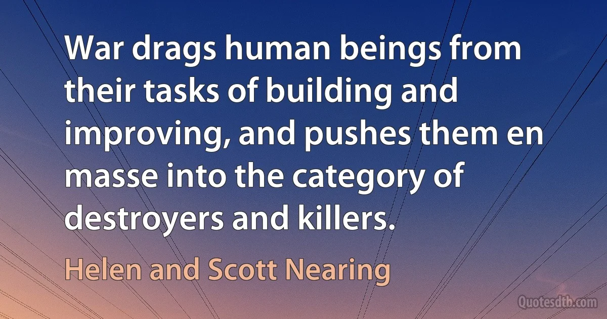 War drags human beings from their tasks of building and improving, and pushes them en masse into the category of destroyers and killers. (Helen and Scott Nearing)