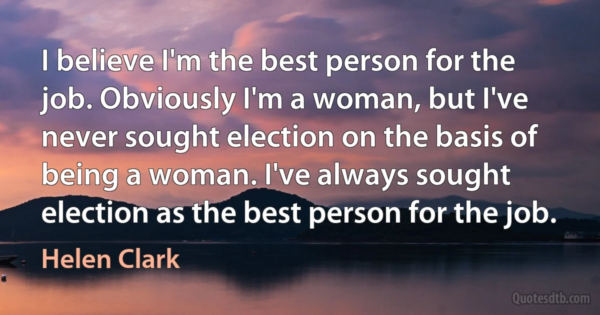 I believe I'm the best person for the job. Obviously I'm a woman, but I've never sought election on the basis of being a woman. I've always sought election as the best person for the job. (Helen Clark)