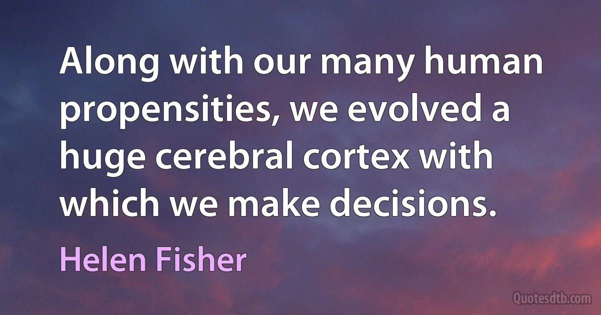 Along with our many human propensities, we evolved a huge cerebral cortex with which we make decisions. (Helen Fisher)