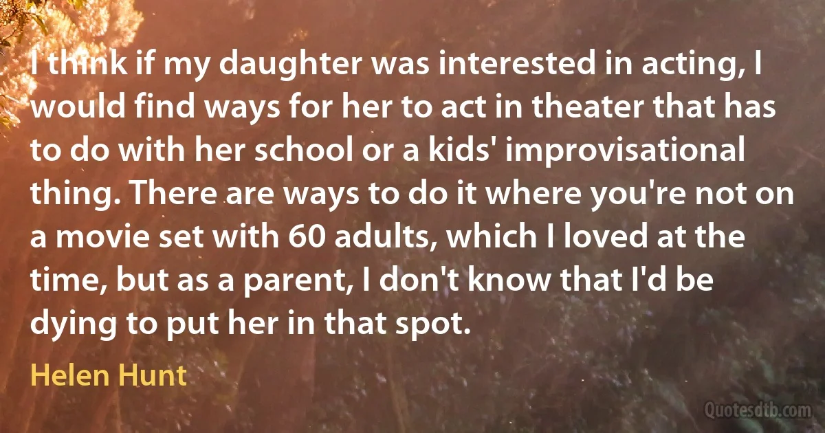 I think if my daughter was interested in acting, I would find ways for her to act in theater that has to do with her school or a kids' improvisational thing. There are ways to do it where you're not on a movie set with 60 adults, which I loved at the time, but as a parent, I don't know that I'd be dying to put her in that spot. (Helen Hunt)