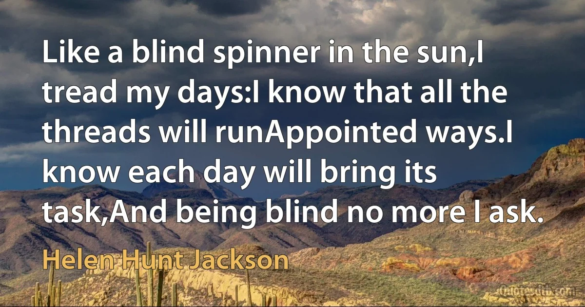 Like a blind spinner in the sun,I tread my days:I know that all the threads will runAppointed ways.I know each day will bring its task,And being blind no more I ask. (Helen Hunt Jackson)