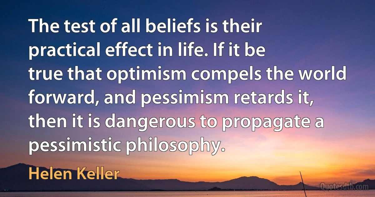 The test of all beliefs is their practical effect in life. If it be true that optimism compels the world forward, and pessimism retards it, then it is dangerous to propagate a pessimistic philosophy. (Helen Keller)