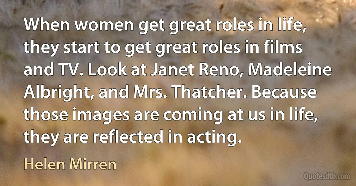 When women get great roles in life, they start to get great roles in films and TV. Look at Janet Reno, Madeleine Albright, and Mrs. Thatcher. Because those images are coming at us in life, they are reflected in acting. (Helen Mirren)