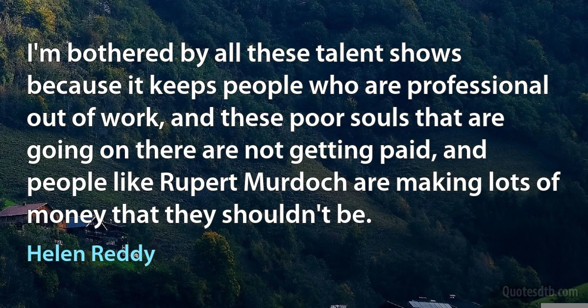 I'm bothered by all these talent shows because it keeps people who are professional out of work, and these poor souls that are going on there are not getting paid, and people like Rupert Murdoch are making lots of money that they shouldn't be. (Helen Reddy)