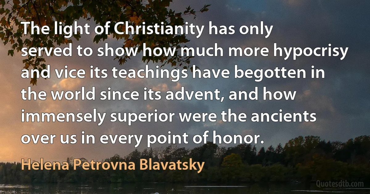 The light of Christianity has only served to show how much more hypocrisy and vice its teachings have begotten in the world since its advent, and how immensely superior were the ancients over us in every point of honor. (Helena Petrovna Blavatsky)