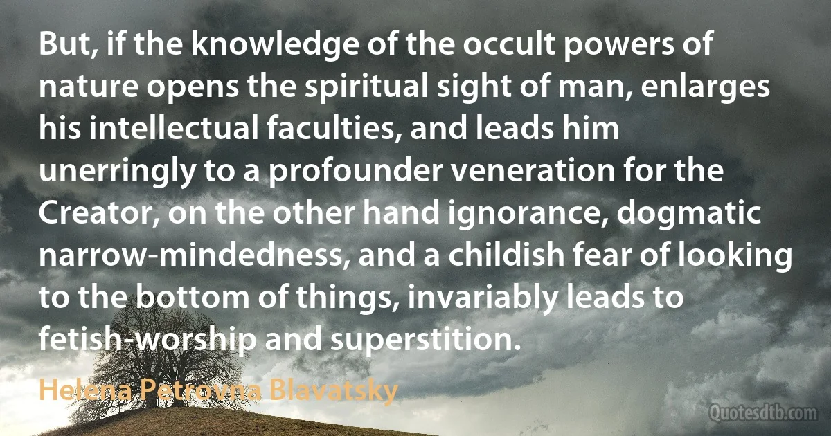 But, if the knowledge of the occult powers of nature opens the spiritual sight of man, enlarges his intellectual faculties, and leads him unerringly to a profounder veneration for the Creator, on the other hand ignorance, dogmatic narrow-mindedness, and a childish fear of looking to the bottom of things, invariably leads to fetish-worship and superstition. (Helena Petrovna Blavatsky)