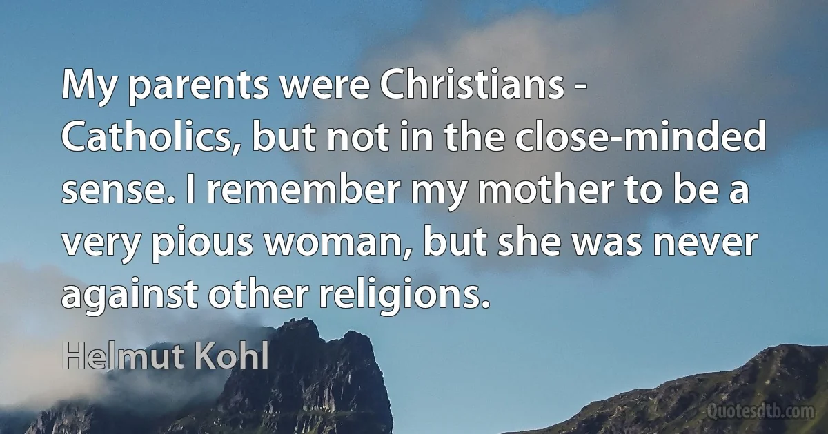 My parents were Christians - Catholics, but not in the close-minded sense. I remember my mother to be a very pious woman, but she was never against other religions. (Helmut Kohl)