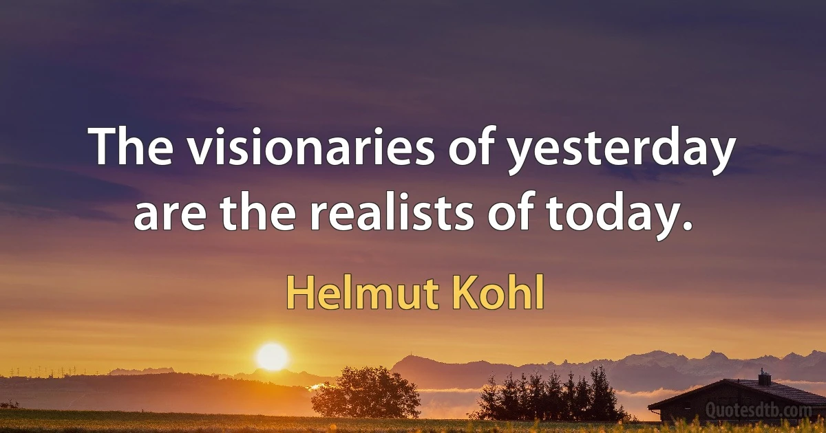 The visionaries of yesterday are the realists of today. (Helmut Kohl)