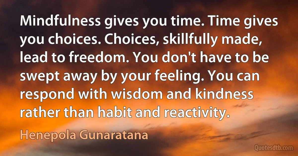 Mindfulness gives you time. Time gives you choices. Choices, skillfully made, lead to freedom. You don't have to be swept away by your feeling. You can respond with wisdom and kindness rather than habit and reactivity. (Henepola Gunaratana)