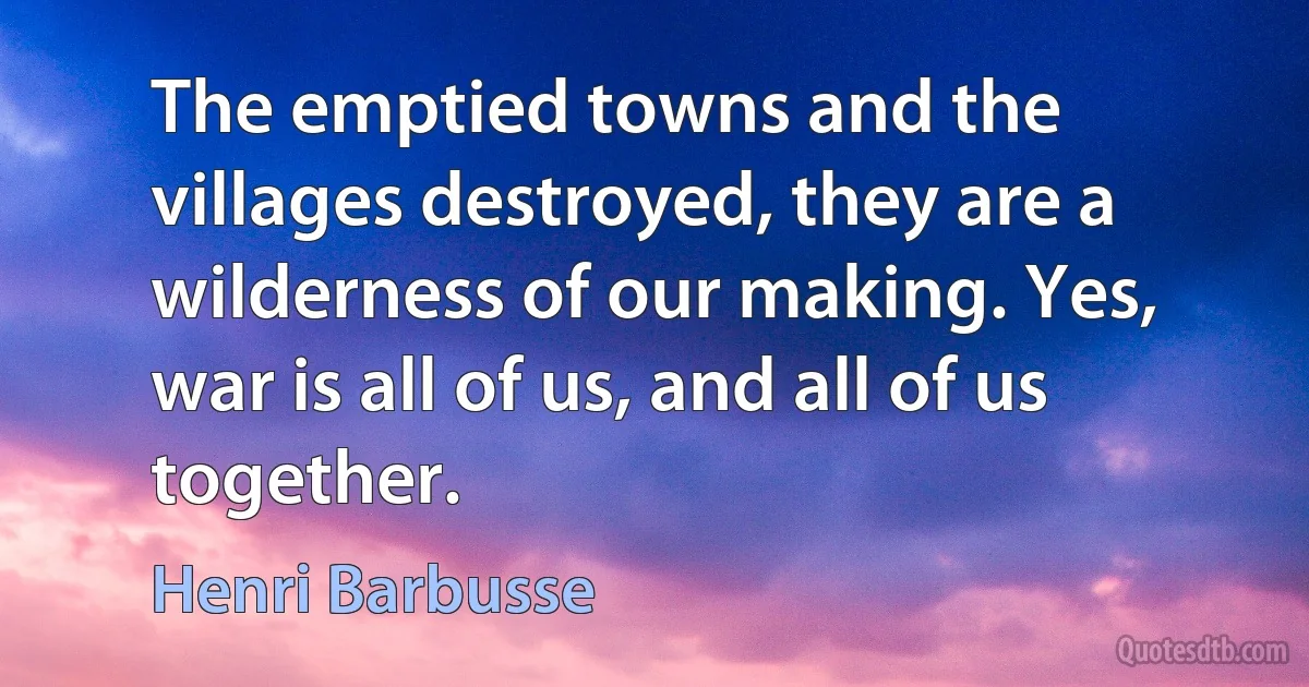 The emptied towns and the villages destroyed, they are a wilderness of our making. Yes, war is all of us, and all of us together. (Henri Barbusse)