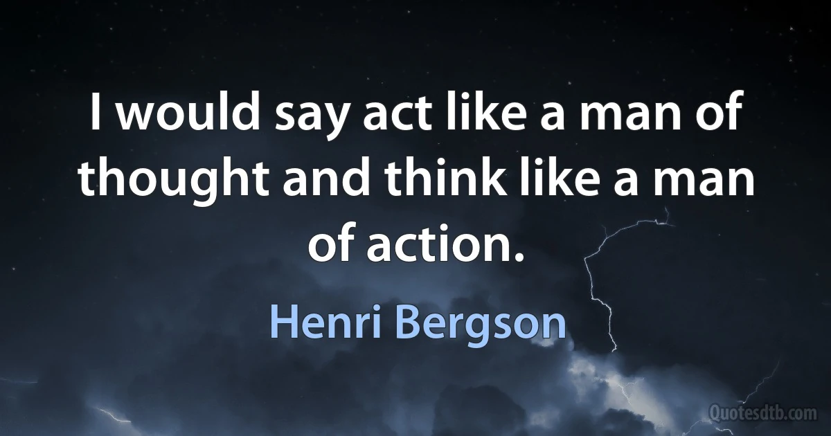 I would say act like a man of thought and think like a man of action. (Henri Bergson)