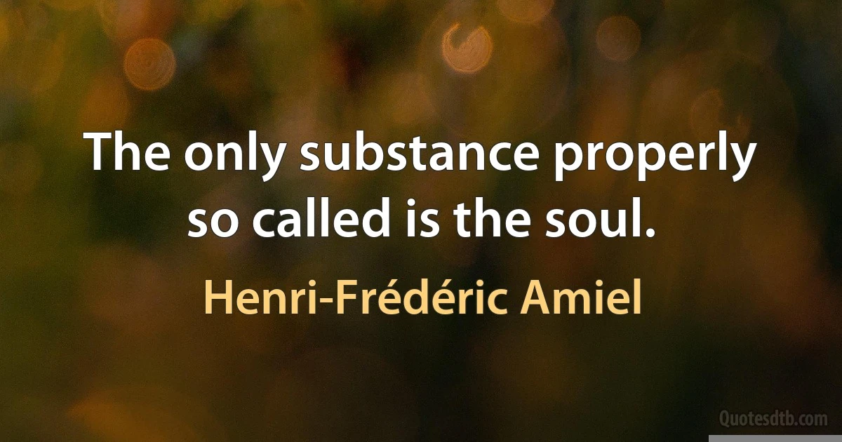 The only substance properly so called is the soul. (Henri-Frédéric Amiel)