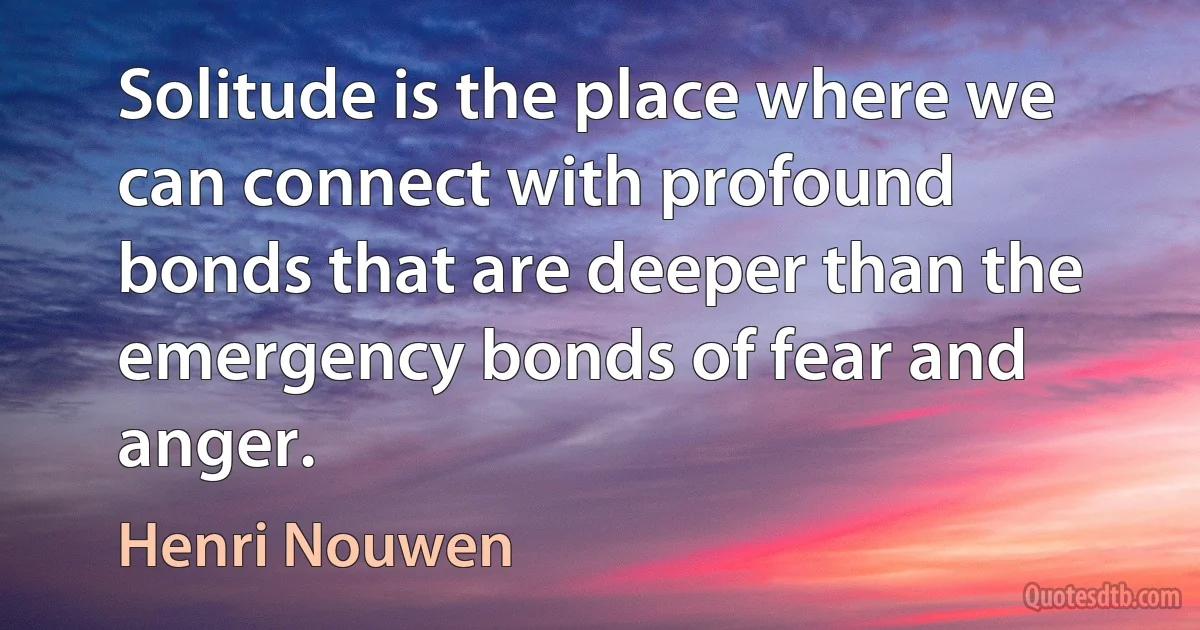 Solitude is the place where we can connect with profound bonds that are deeper than the emergency bonds of fear and anger. (Henri Nouwen)