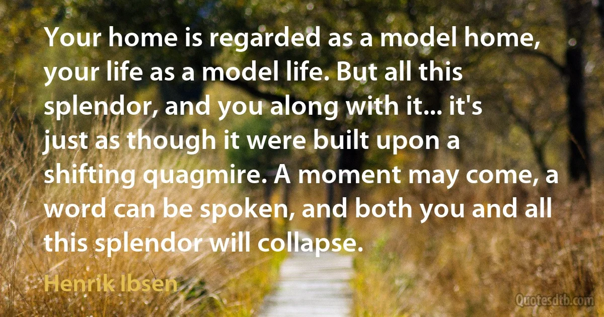 Your home is regarded as a model home, your life as a model life. But all this splendor, and you along with it... it's just as though it were built upon a shifting quagmire. A moment may come, a word can be spoken, and both you and all this splendor will collapse. (Henrik Ibsen)