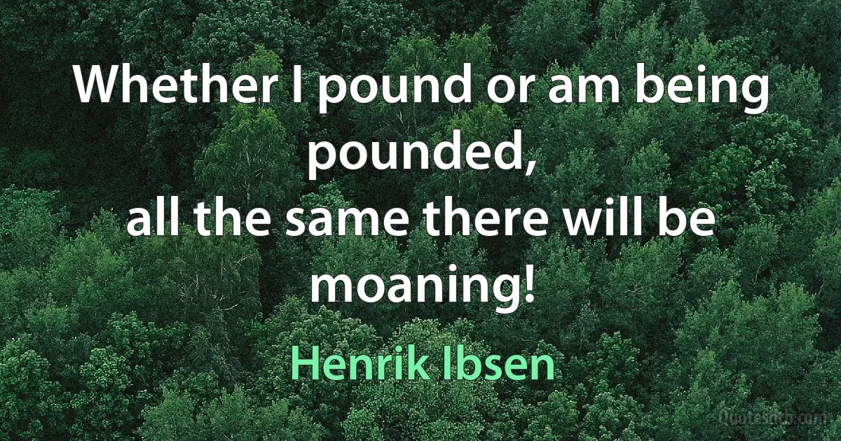 Whether I pound or am being pounded,
all the same there will be moaning! (Henrik Ibsen)