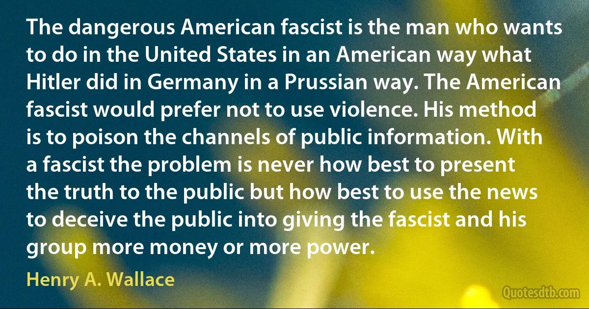 The dangerous American fascist is the man who wants to do in the United States in an American way what Hitler did in Germany in a Prussian way. The American fascist would prefer not to use violence. His method is to poison the channels of public information. With a fascist the problem is never how best to present the truth to the public but how best to use the news to deceive the public into giving the fascist and his group more money or more power. (Henry A. Wallace)