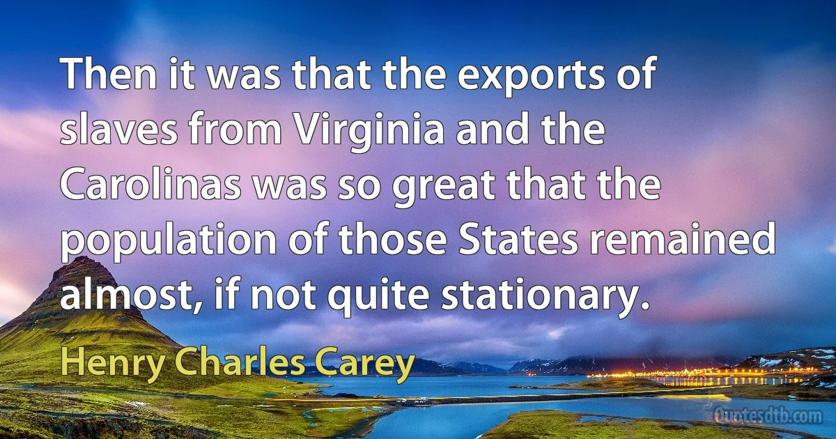 Then it was that the exports of slaves from Virginia and the Carolinas was so great that the population of those States remained almost, if not quite stationary. (Henry Charles Carey)