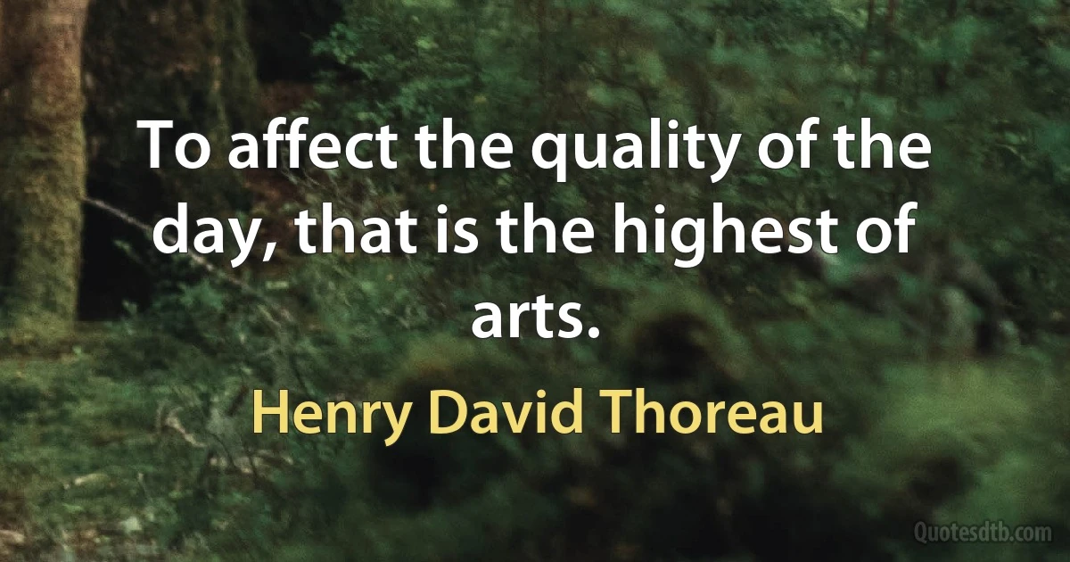 To affect the quality of the day, that is the highest of arts. (Henry David Thoreau)