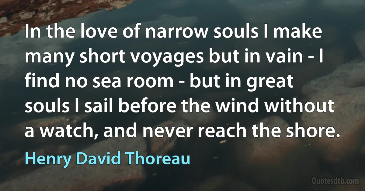 In the love of narrow souls I make many short voyages but in vain - I find no sea room - but in great souls I sail before the wind without a watch, and never reach the shore. (Henry David Thoreau)