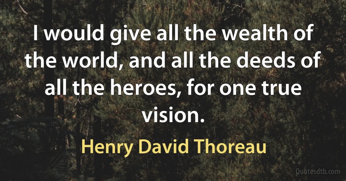 I would give all the wealth of the world, and all the deeds of all the heroes, for one true vision. (Henry David Thoreau)