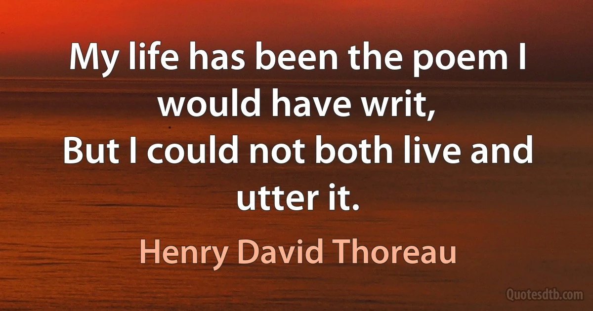 My life has been the poem I would have writ,
But I could not both live and utter it. (Henry David Thoreau)