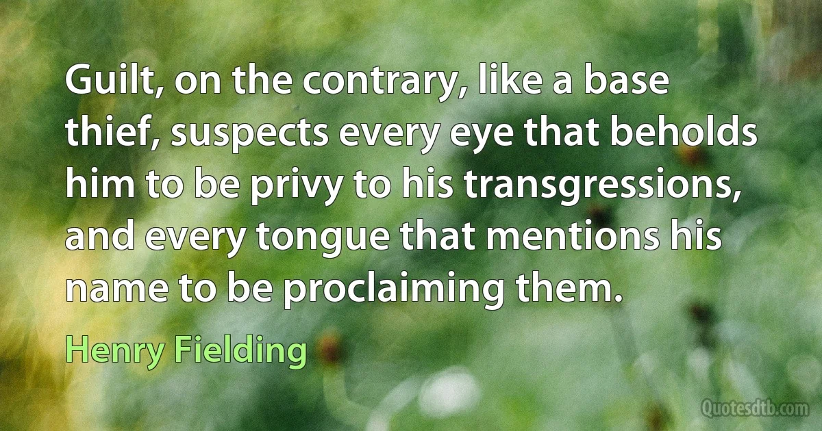 Guilt, on the contrary, like a base thief, suspects every eye that beholds him to be privy to his transgressions, and every tongue that mentions his name to be proclaiming them. (Henry Fielding)