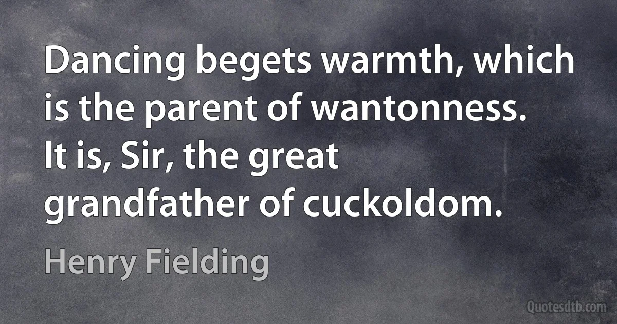 Dancing begets warmth, which is the parent of wantonness. It is, Sir, the great grandfather of cuckoldom. (Henry Fielding)