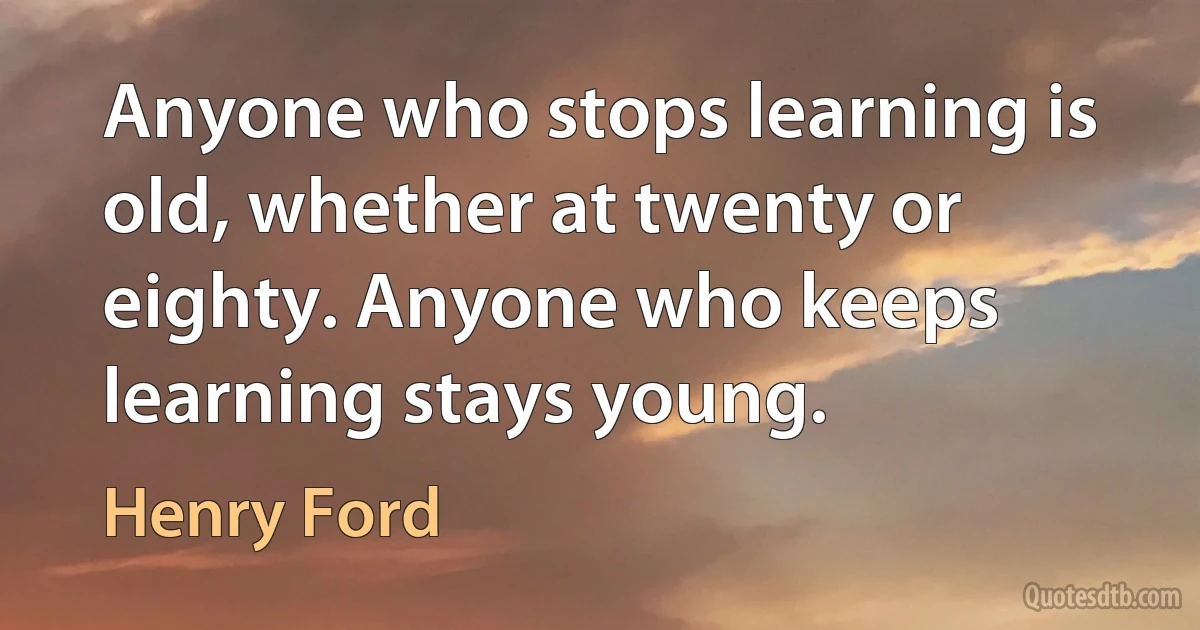 Anyone who stops learning is old, whether at twenty or eighty. Anyone who keeps learning stays young. (Henry Ford)