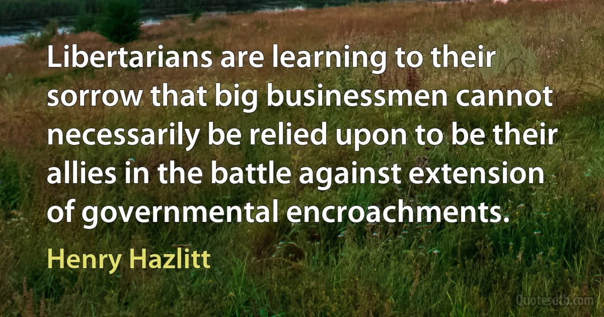 Libertarians are learning to their sorrow that big businessmen cannot necessarily be relied upon to be their allies in the battle against extension of governmental encroachments. (Henry Hazlitt)