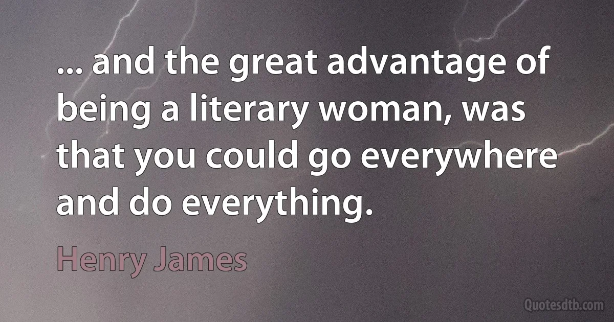 ... and the great advantage of being a literary woman, was that you could go everywhere and do everything. (Henry James)