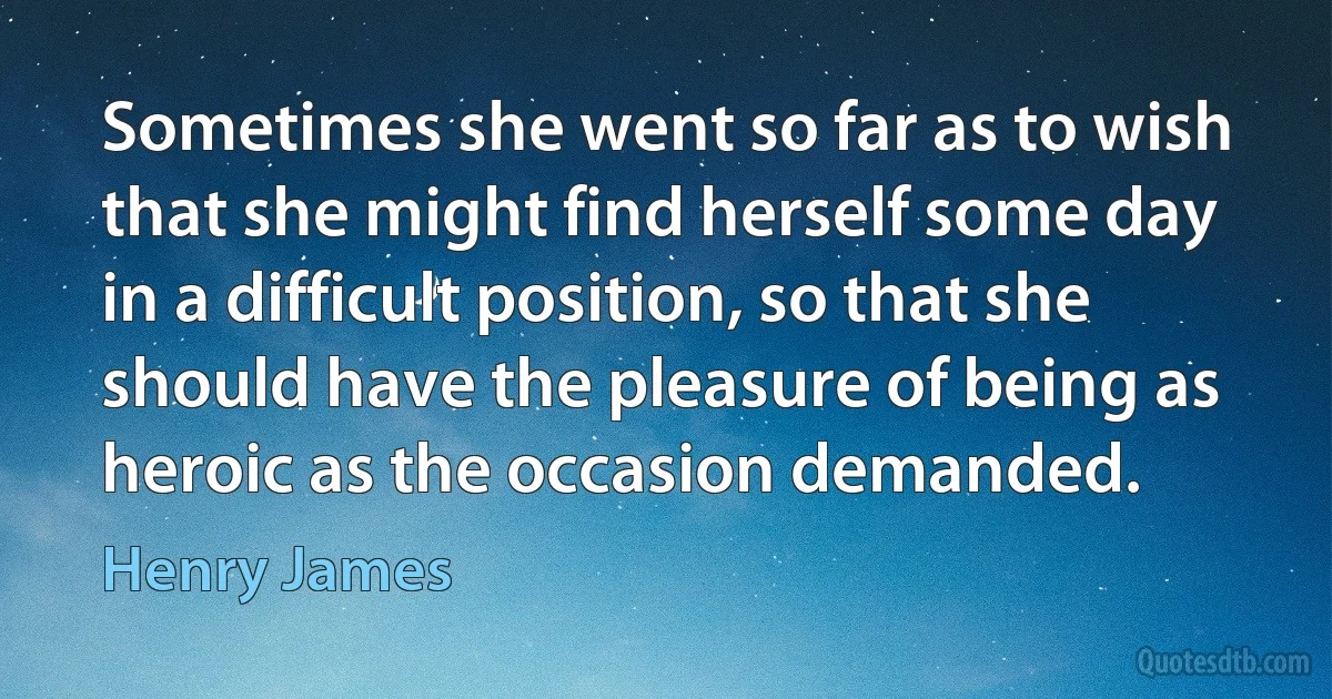 Sometimes she went so far as to wish that she might find herself some day in a difficult position, so that she should have the pleasure of being as heroic as the occasion demanded. (Henry James)