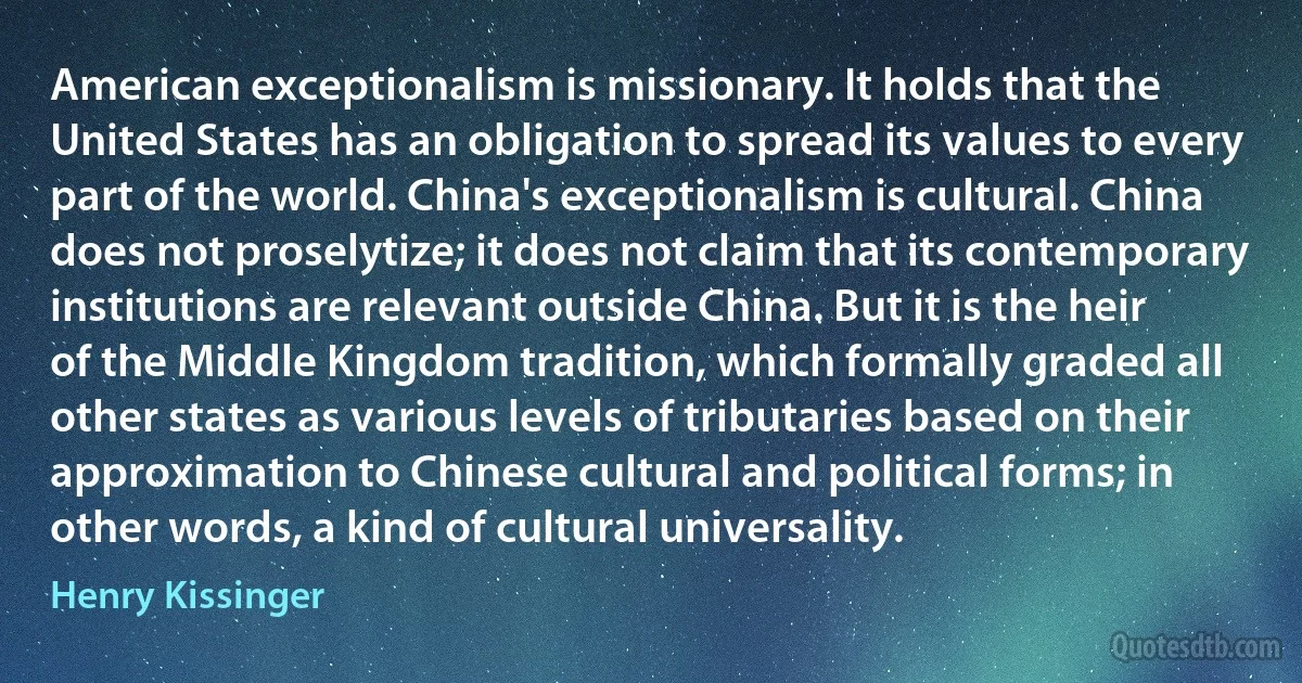 American exceptionalism is missionary. It holds that the United States has an obligation to spread its values to every part of the world. China's exceptionalism is cultural. China does not proselytize; it does not claim that its contemporary institutions are relevant outside China. But it is the heir of the Middle Kingdom tradition, which formally graded all other states as various levels of tributaries based on their approximation to Chinese cultural and political forms; in other words, a kind of cultural universality. (Henry Kissinger)