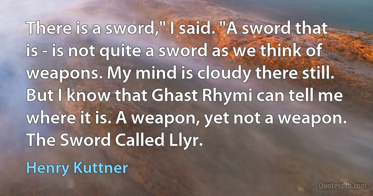 There is a sword," I said. "A sword that is - is not quite a sword as we think of weapons. My mind is cloudy there still. But I know that Ghast Rhymi can tell me where it is. A weapon, yet not a weapon. The Sword Called Llyr. (Henry Kuttner)