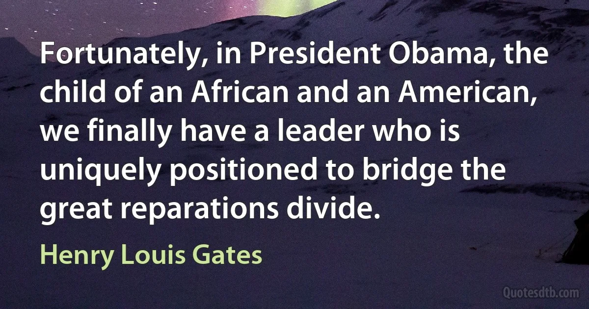 Fortunately, in President Obama, the child of an African and an American, we finally have a leader who is uniquely positioned to bridge the great reparations divide. (Henry Louis Gates)